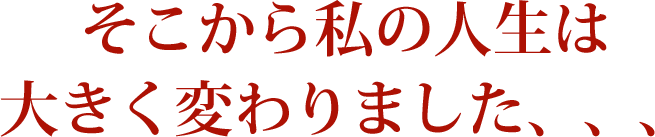 そこから私の人生は大きく変わりました、、、