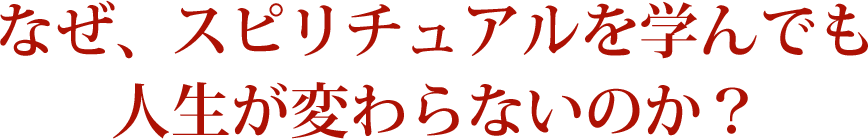 なぜ、スピリチュアルを学んでも人生が変わらないのか？